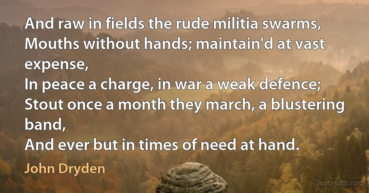 And raw in fields the rude militia swarms,
Mouths without hands; maintain'd at vast expense,
In peace a charge, in war a weak defence;
Stout once a month they march, a blustering band,
And ever but in times of need at hand. (John Dryden)