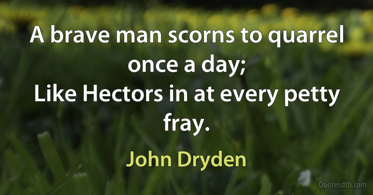 A brave man scorns to quarrel once a day;
Like Hectors in at every petty fray. (John Dryden)