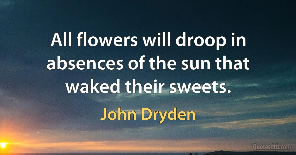 All flowers will droop in absences of the sun that waked their sweets. (John Dryden)