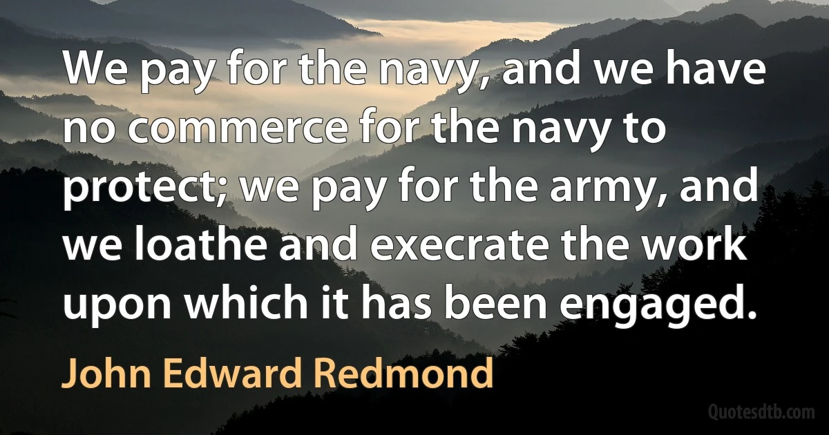 We pay for the navy, and we have no commerce for the navy to protect; we pay for the army, and we loathe and execrate the work upon which it has been engaged. (John Edward Redmond)