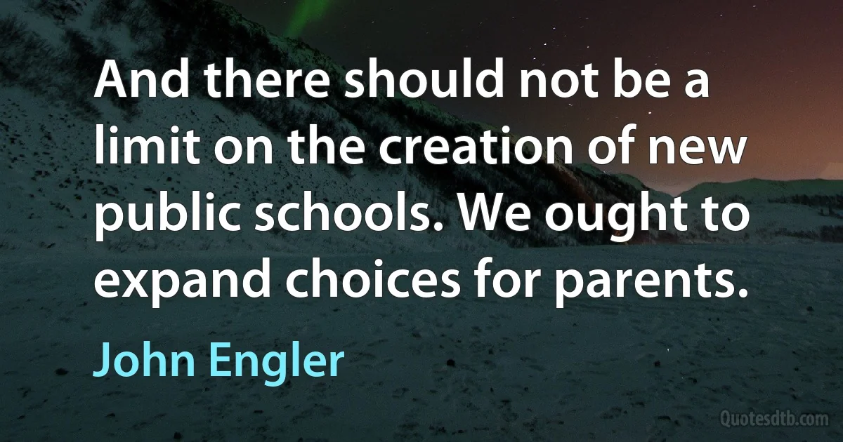 And there should not be a limit on the creation of new public schools. We ought to expand choices for parents. (John Engler)