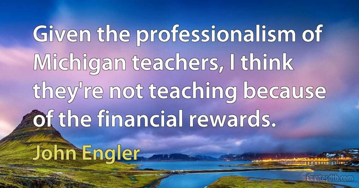 Given the professionalism of Michigan teachers, I think they're not teaching because of the financial rewards. (John Engler)