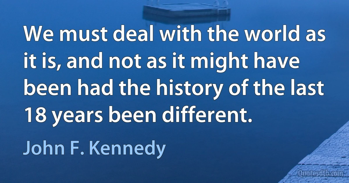 We must deal with the world as it is, and not as it might have been had the history of the last 18 years been different. (John F. Kennedy)