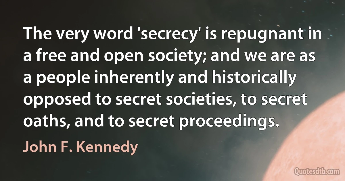 The very word 'secrecy' is repugnant in a free and open society; and we are as a people inherently and historically opposed to secret societies, to secret oaths, and to secret proceedings. (John F. Kennedy)