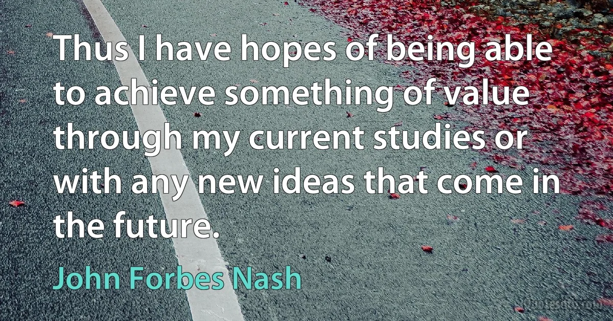 Thus I have hopes of being able to achieve something of value through my current studies or with any new ideas that come in the future. (John Forbes Nash)