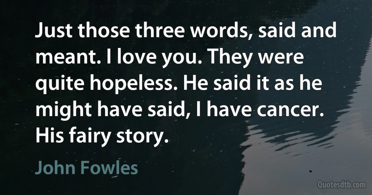 Just those three words, said and meant. I love you. They were quite hopeless. He said it as he might have said, I have cancer. His fairy story. (John Fowles)