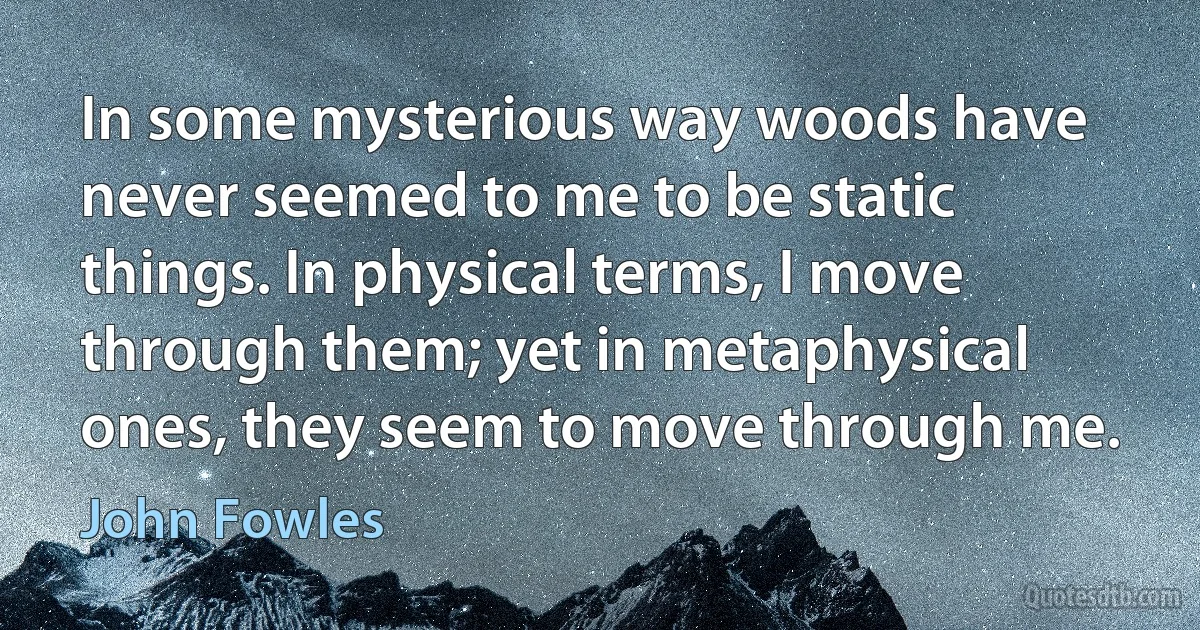 In some mysterious way woods have never seemed to me to be static things. In physical terms, I move through them; yet in metaphysical ones, they seem to move through me. (John Fowles)