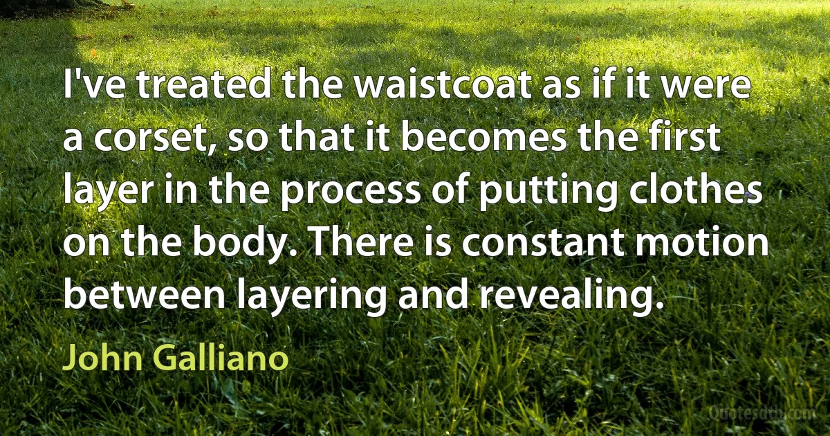 I've treated the waistcoat as if it were a corset, so that it becomes the first layer in the process of putting clothes on the body. There is constant motion between layering and revealing. (John Galliano)