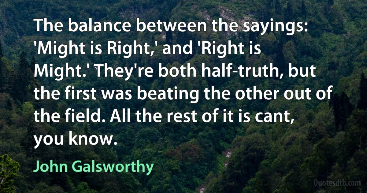 The balance between the sayings: 'Might is Right,' and 'Right is Might.' They're both half-truth, but the first was beating the other out of the field. All the rest of it is cant, you know. (John Galsworthy)