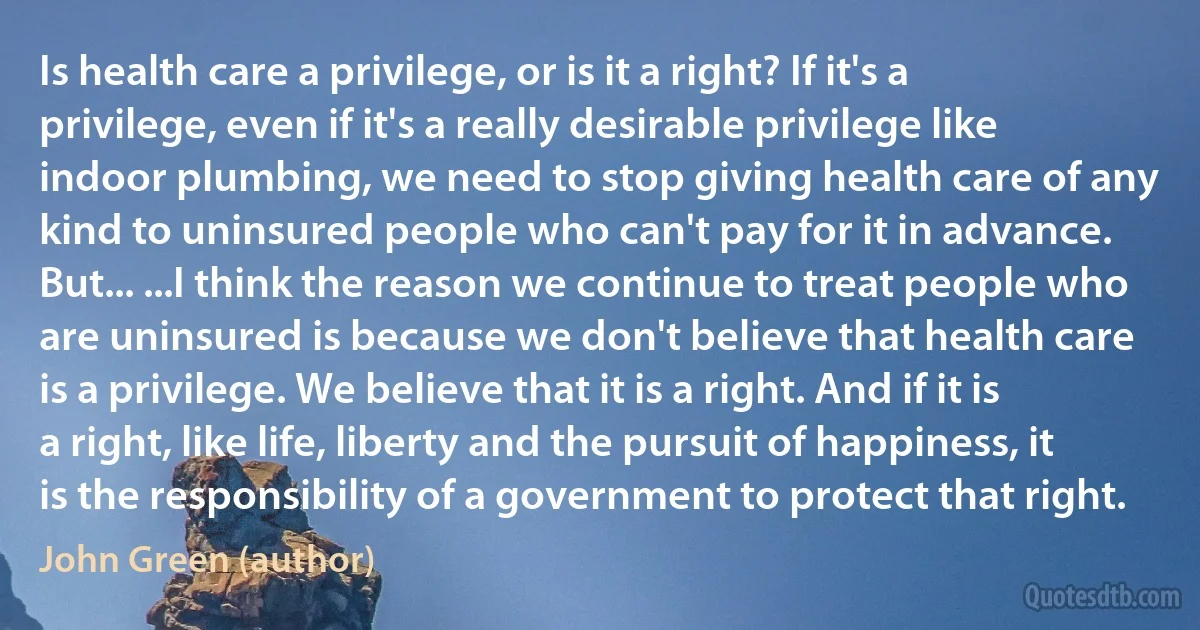 Is health care a privilege, or is it a right? If it's a privilege, even if it's a really desirable privilege like indoor plumbing, we need to stop giving health care of any kind to uninsured people who can't pay for it in advance. But... ...I think the reason we continue to treat people who are uninsured is because we don't believe that health care is a privilege. We believe that it is a right. And if it is a right, like life, liberty and the pursuit of happiness, it is the responsibility of a government to protect that right. (John Green (author))