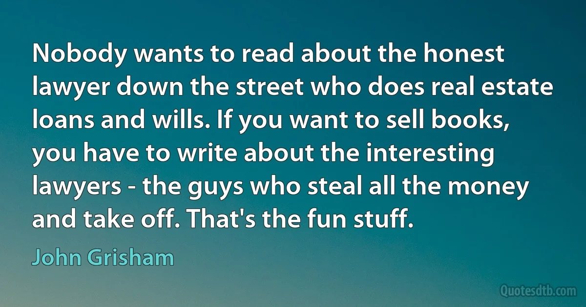 Nobody wants to read about the honest lawyer down the street who does real estate loans and wills. If you want to sell books, you have to write about the interesting lawyers - the guys who steal all the money and take off. That's the fun stuff. (John Grisham)