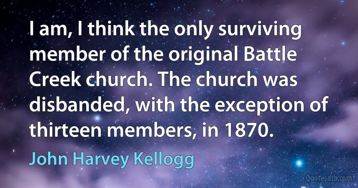 I am, I think the only surviving member of the original Battle Creek church. The church was disbanded, with the exception of thirteen members, in 1870. (John Harvey Kellogg)