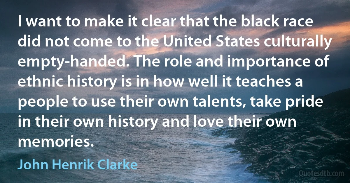 I want to make it clear that the black race did not come to the United States culturally empty-handed. The role and importance of ethnic history is in how well it teaches a people to use their own talents, take pride in their own history and love their own memories. (John Henrik Clarke)