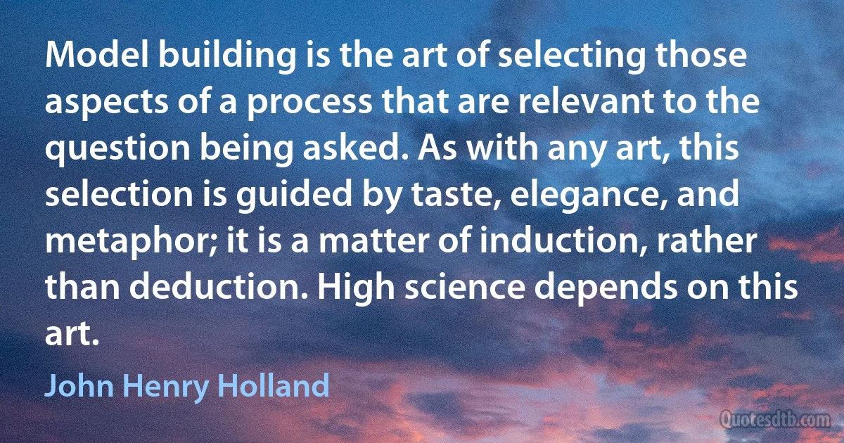 Model building is the art of selecting those aspects of a process that are relevant to the question being asked. As with any art, this selection is guided by taste, elegance, and metaphor; it is a matter of induction, rather than deduction. High science depends on this art. (John Henry Holland)