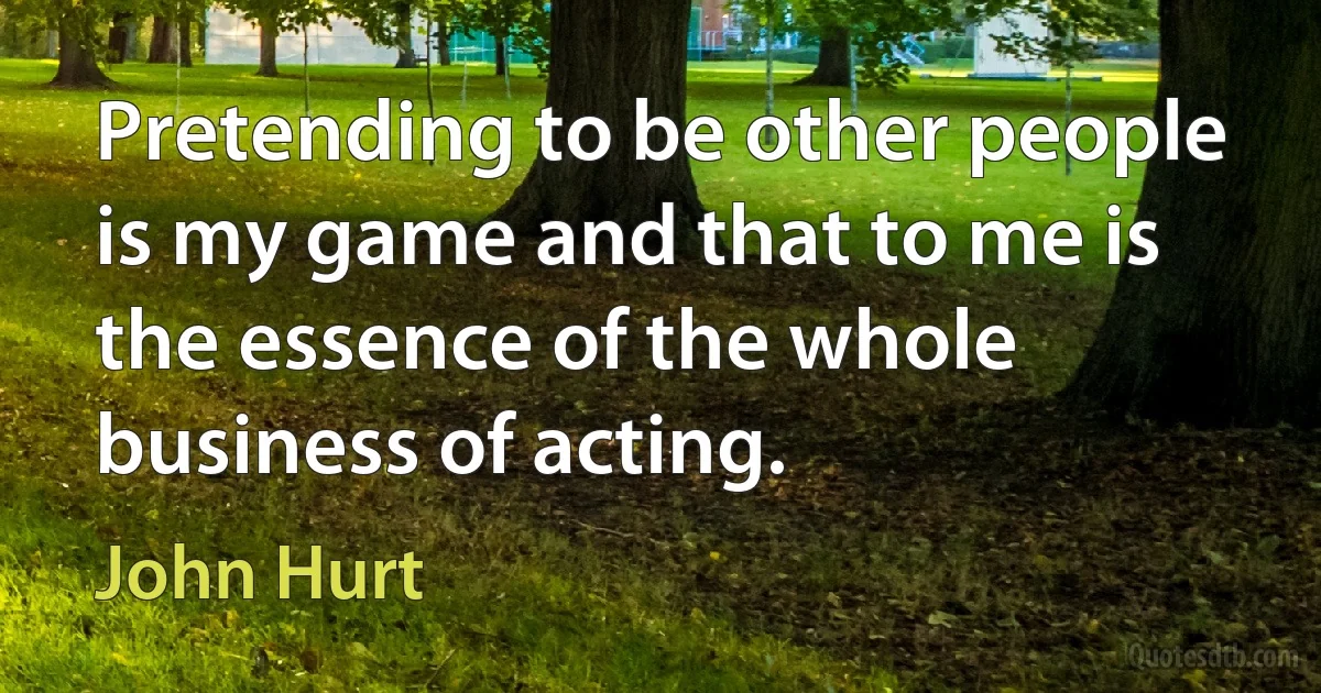 Pretending to be other people is my game and that to me is the essence of the whole business of acting. (John Hurt)