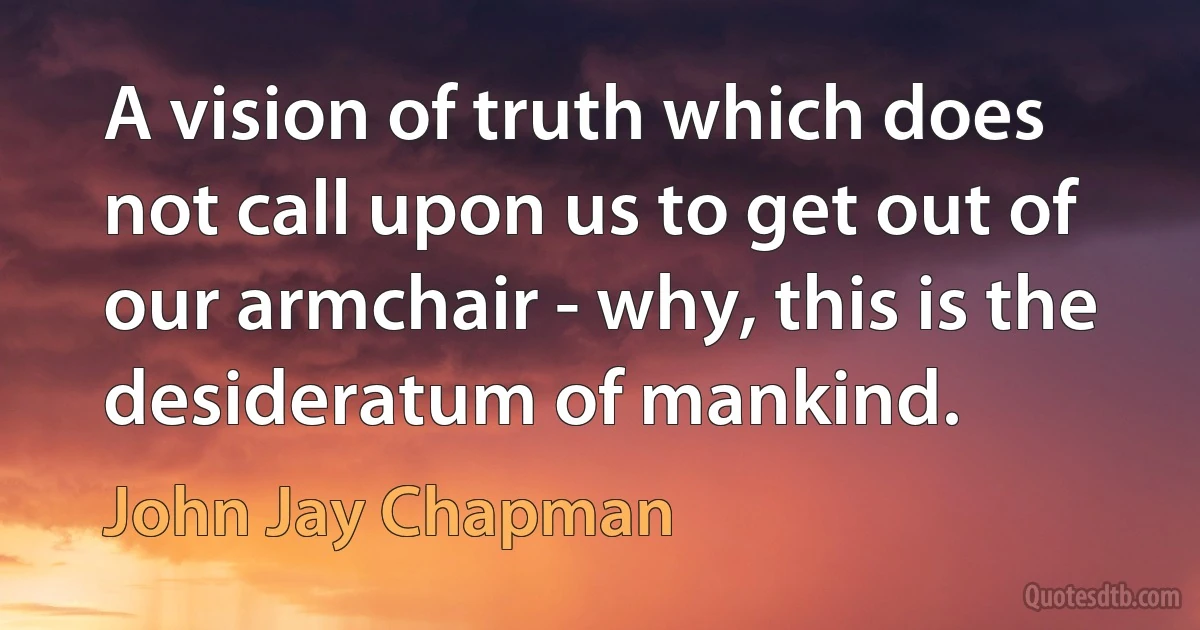 A vision of truth which does not call upon us to get out of our armchair - why, this is the desideratum of mankind. (John Jay Chapman)