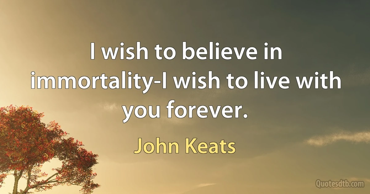 I wish to believe in immortality-I wish to live with you forever. (John Keats)