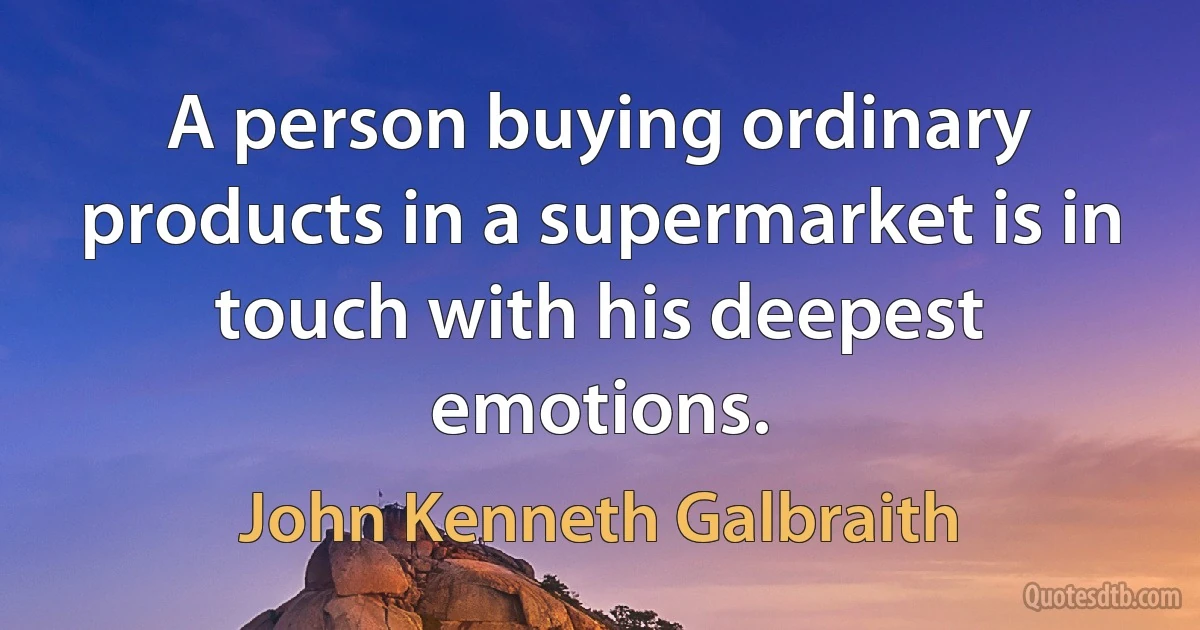 A person buying ordinary products in a supermarket is in touch with his deepest emotions. (John Kenneth Galbraith)