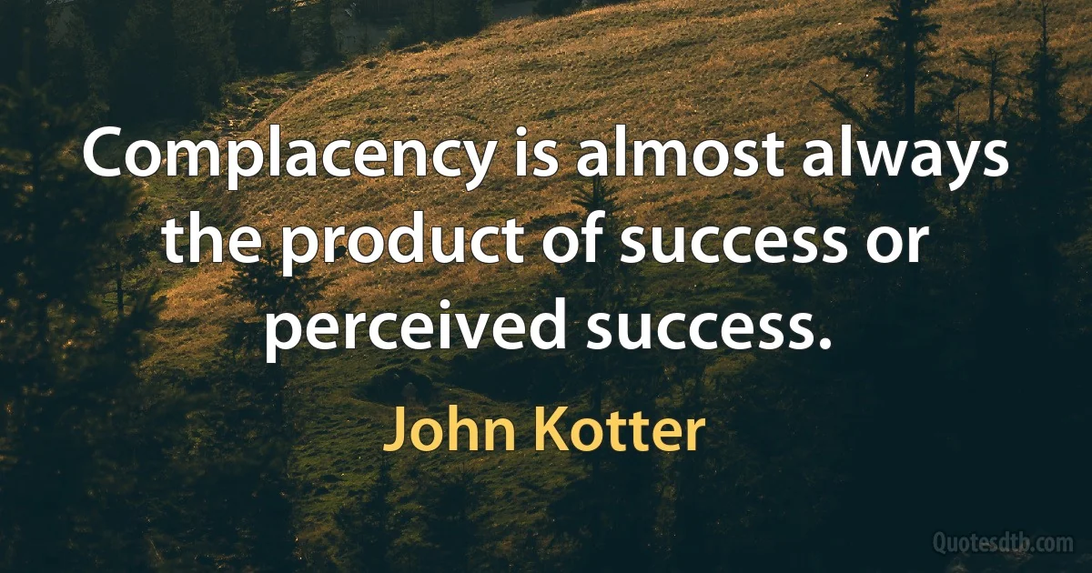 Complacency is almost always the product of success or perceived success. (John Kotter)