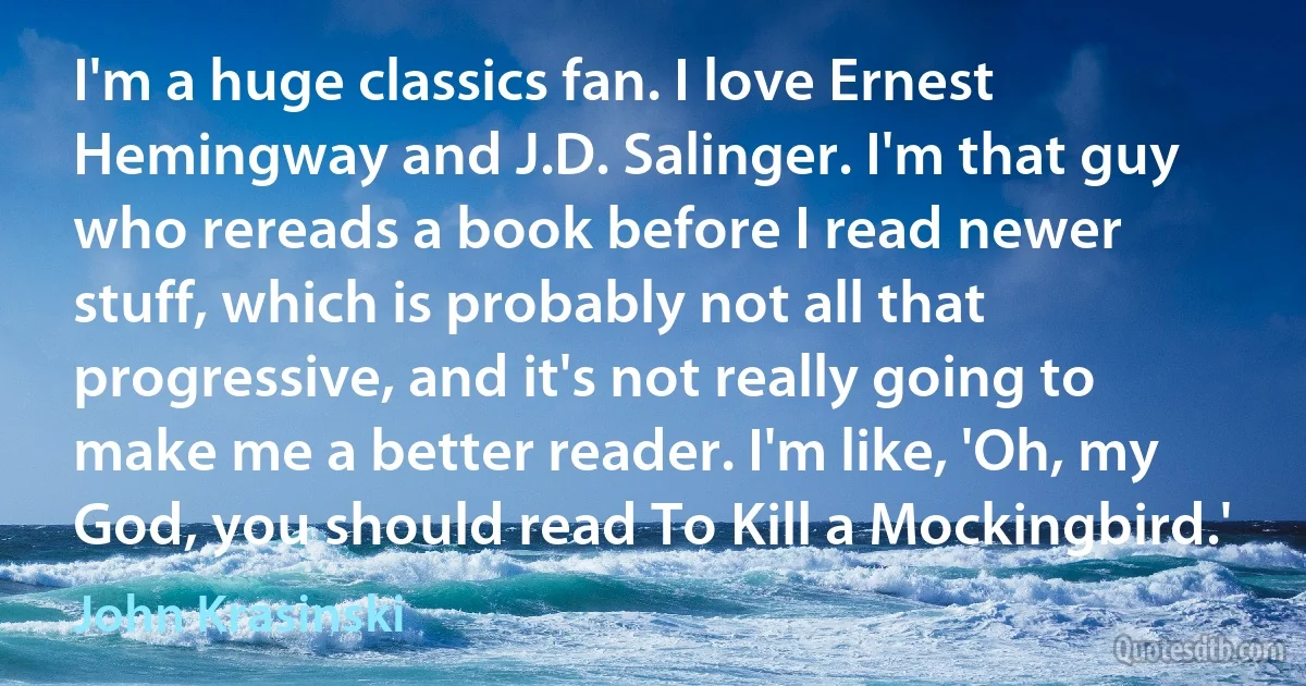 I'm a huge classics fan. I love Ernest Hemingway and J.D. Salinger. I'm that guy who rereads a book before I read newer stuff, which is probably not all that progressive, and it's not really going to make me a better reader. I'm like, 'Oh, my God, you should read To Kill a Mockingbird.' (John Krasinski)