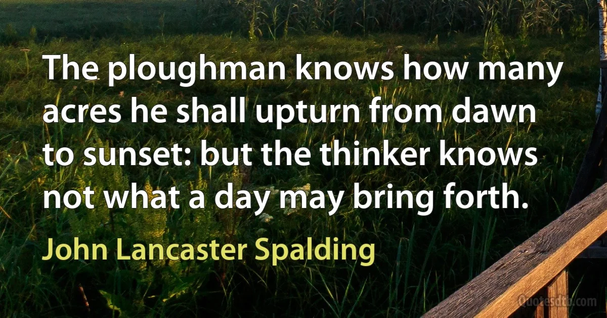 The ploughman knows how many acres he shall upturn from dawn to sunset: but the thinker knows not what a day may bring forth. (John Lancaster Spalding)