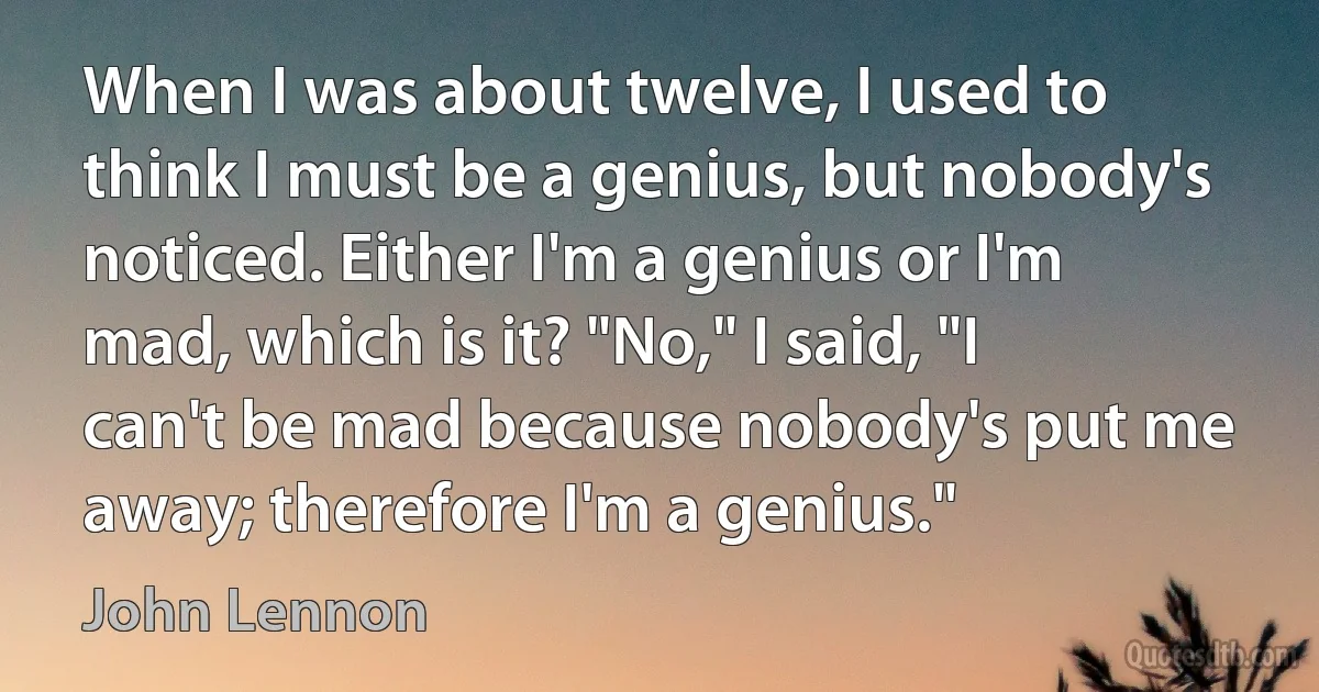 When I was about twelve, I used to think I must be a genius, but nobody's noticed. Either I'm a genius or I'm mad, which is it? "No," I said, "I can't be mad because nobody's put me away; therefore I'm a genius." (John Lennon)