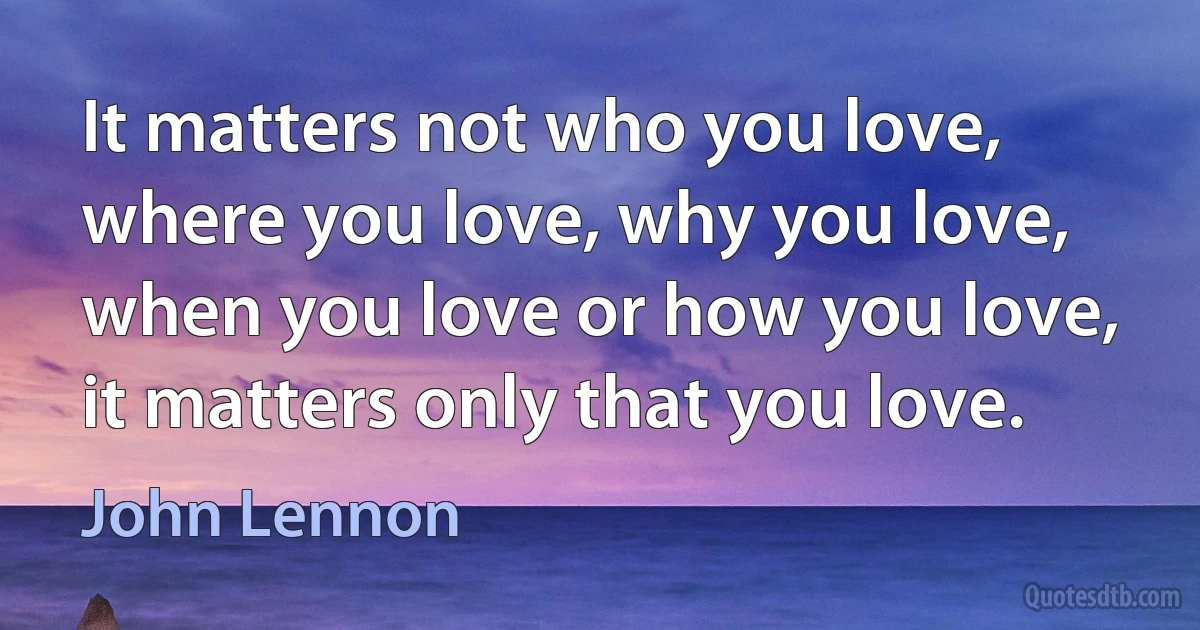 It matters not who you love, where you love, why you love, when you love or how you love, it matters only that you love. (John Lennon)