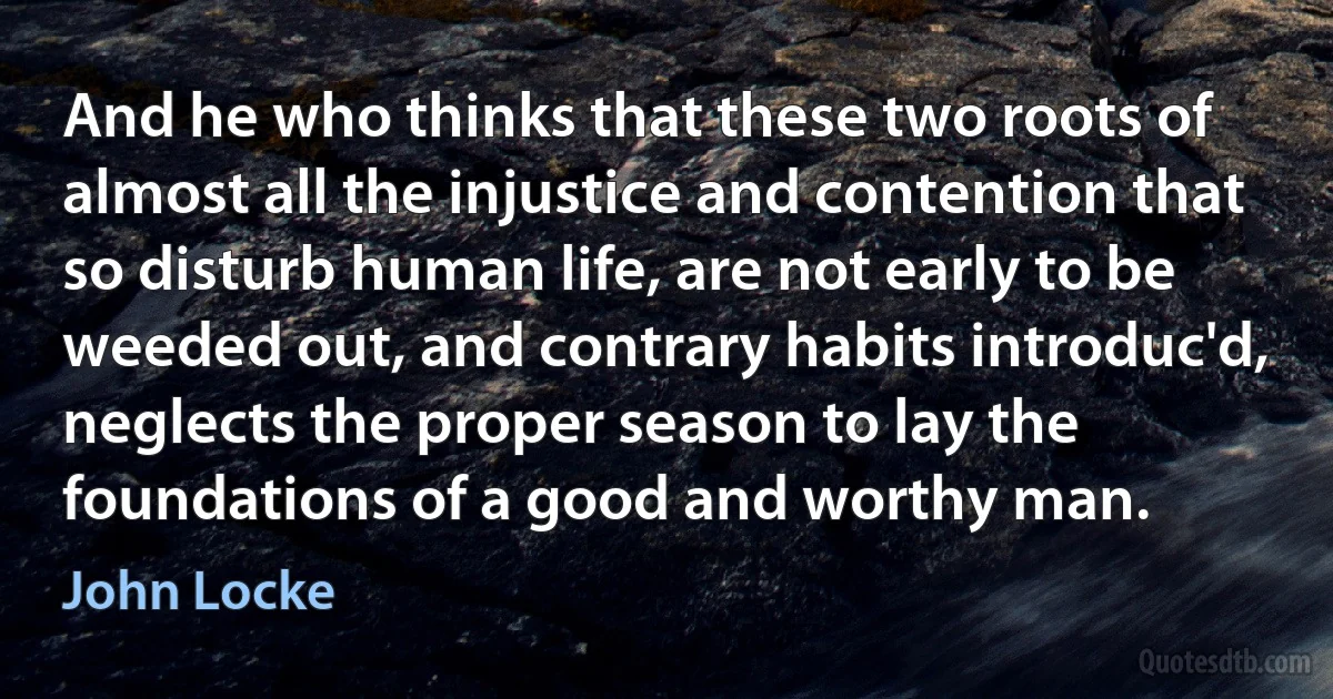 And he who thinks that these two roots of almost all the injustice and contention that so disturb human life, are not early to be weeded out, and contrary habits introduc'd, neglects the proper season to lay the foundations of a good and worthy man. (John Locke)