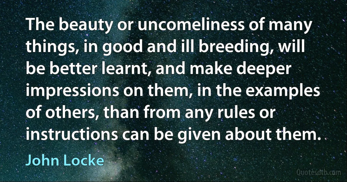 The beauty or uncomeliness of many things, in good and ill breeding, will be better learnt, and make deeper impressions on them, in the examples of others, than from any rules or instructions can be given about them. (John Locke)