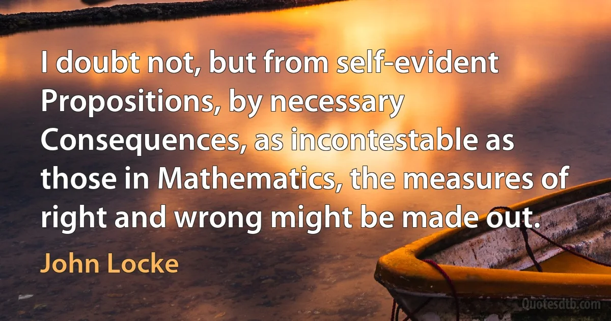 I doubt not, but from self-evident Propositions, by necessary Consequences, as incontestable as those in Mathematics, the measures of right and wrong might be made out. (John Locke)