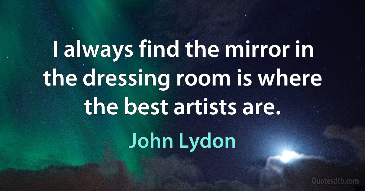 I always find the mirror in the dressing room is where the best artists are. (John Lydon)