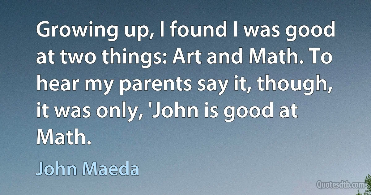 Growing up, I found I was good at two things: Art and Math. To hear my parents say it, though, it was only, 'John is good at Math. (John Maeda)