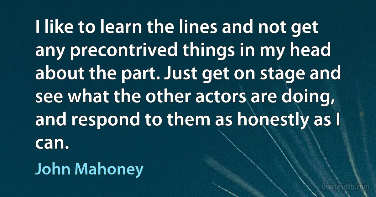 I like to learn the lines and not get any precontrived things in my head about the part. Just get on stage and see what the other actors are doing, and respond to them as honestly as I can. (John Mahoney)