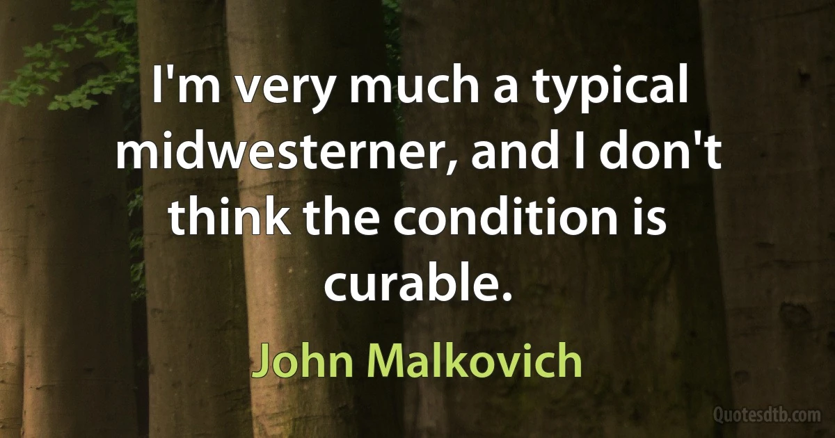 I'm very much a typical midwesterner, and I don't think the condition is curable. (John Malkovich)