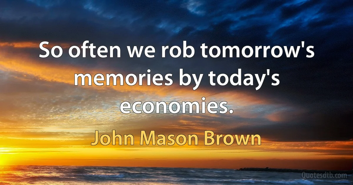 So often we rob tomorrow's memories by today's economies. (John Mason Brown)