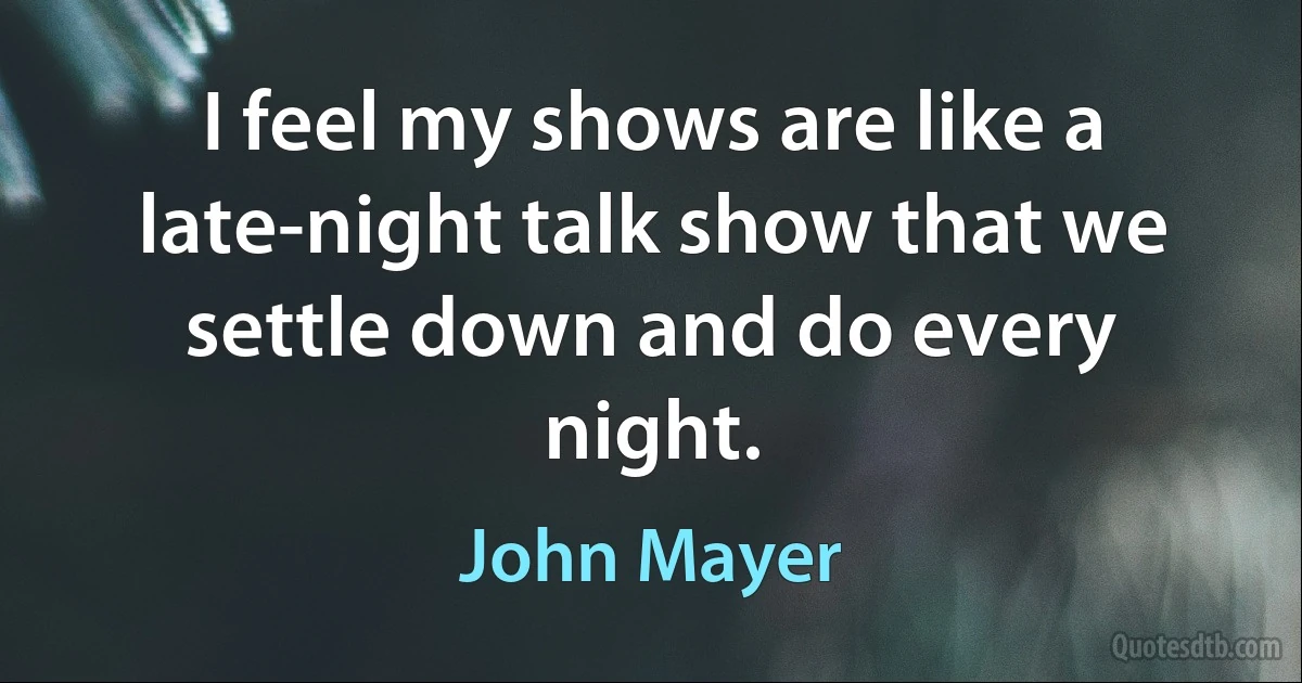 I feel my shows are like a late-night talk show that we settle down and do every night. (John Mayer)