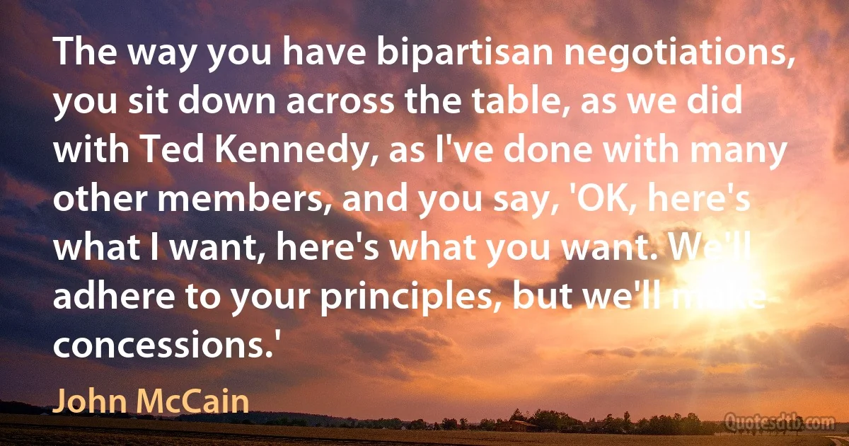 The way you have bipartisan negotiations, you sit down across the table, as we did with Ted Kennedy, as I've done with many other members, and you say, 'OK, here's what I want, here's what you want. We'll adhere to your principles, but we'll make concessions.' (John McCain)