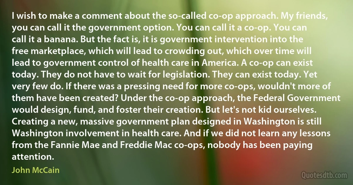 I wish to make a comment about the so-called co-op approach. My friends, you can call it the government option. You can call it a co-op. You can call it a banana. But the fact is, it is government intervention into the free marketplace, which will lead to crowding out, which over time will lead to government control of health care in America. A co-op can exist today. They do not have to wait for legislation. They can exist today. Yet very few do. If there was a pressing need for more co-ops, wouldn't more of them have been created? Under the co-op approach, the Federal Government would design, fund, and foster their creation. But let's not kid ourselves. Creating a new, massive government plan designed in Washington is still Washington involvement in health care. And if we did not learn any lessons from the Fannie Mae and Freddie Mac co-ops, nobody has been paying attention. (John McCain)