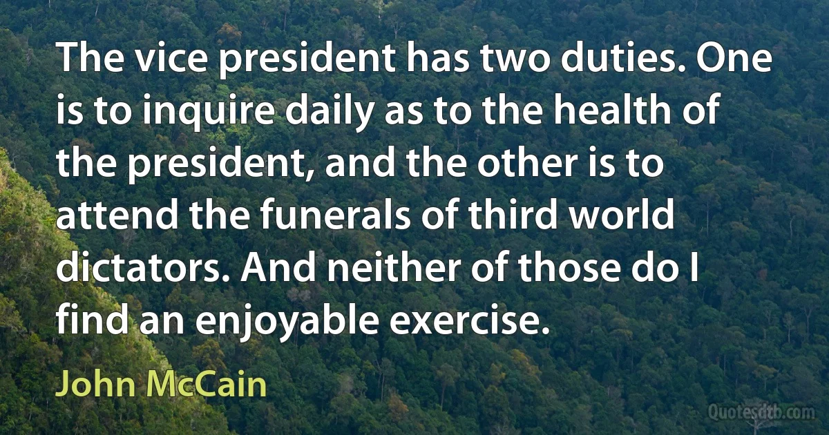 The vice president has two duties. One is to inquire daily as to the health of the president, and the other is to attend the funerals of third world dictators. And neither of those do I find an enjoyable exercise. (John McCain)