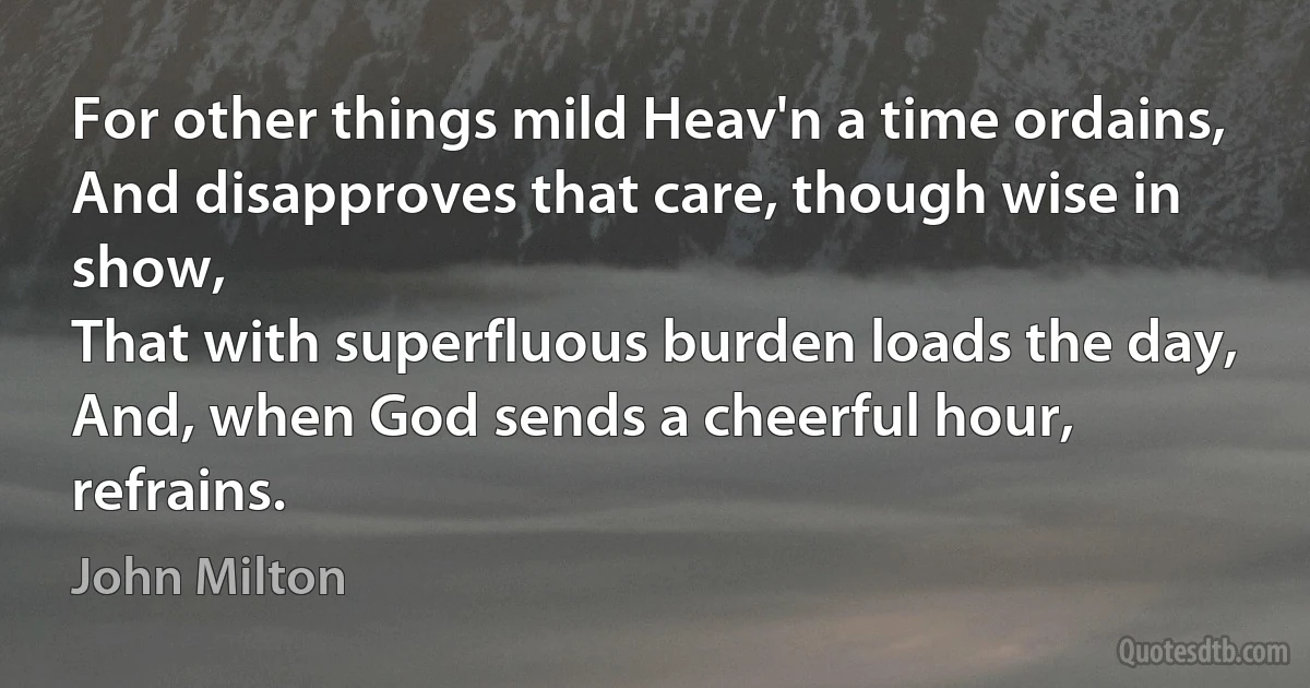 For other things mild Heav'n a time ordains,
And disapproves that care, though wise in show,
That with superfluous burden loads the day,
And, when God sends a cheerful hour, refrains. (John Milton)