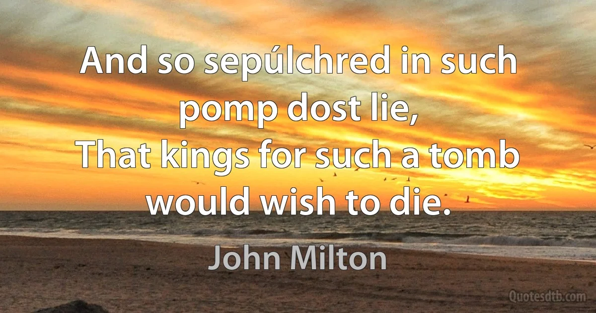 And so sepúlchred in such pomp dost lie,
That kings for such a tomb would wish to die. (John Milton)