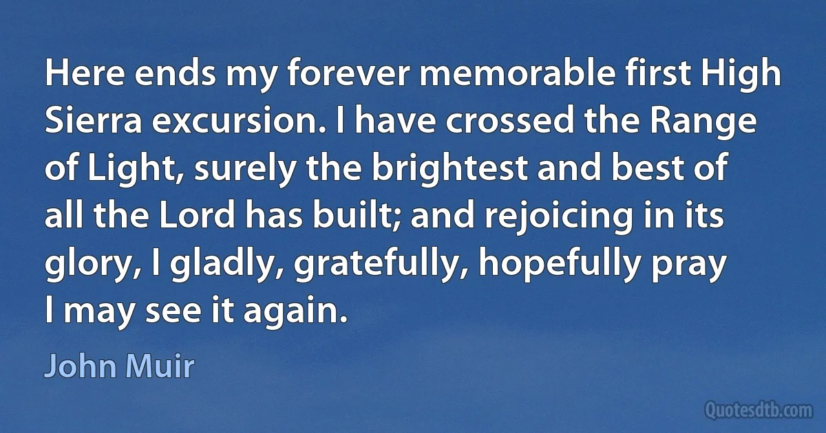 Here ends my forever memorable first High Sierra excursion. I have crossed the Range of Light, surely the brightest and best of all the Lord has built; and rejoicing in its glory, I gladly, gratefully, hopefully pray I may see it again. (John Muir)