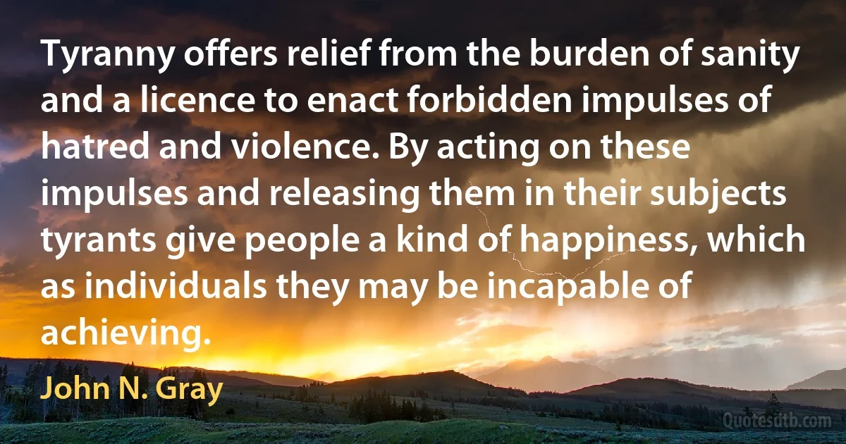 Tyranny offers relief from the burden of sanity and a licence to enact forbidden impulses of hatred and violence. By acting on these impulses and releasing them in their subjects tyrants give people a kind of happiness, which as individuals they may be incapable of achieving. (John N. Gray)