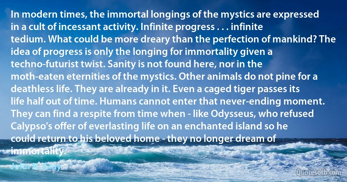 In modern times, the immortal longings of the mystics are expressed in a cult of incessant activity. Infinite progress . . . infinite tedium. What could be more dreary than the perfection of mankind? The idea of progress is only the longing for immortality given a techno-futurist twist. Sanity is not found here, nor in the moth-eaten eternities of the mystics. Other animals do not pine for a deathless life. They are already in it. Even a caged tiger passes its life half out of time. Humans cannot enter that never-ending moment. They can find a respite from time when - like Odysseus, who refused Calypso's offer of everlasting life on an enchanted island so he could return to his beloved home - they no longer dream of immortality. (John N. Gray)