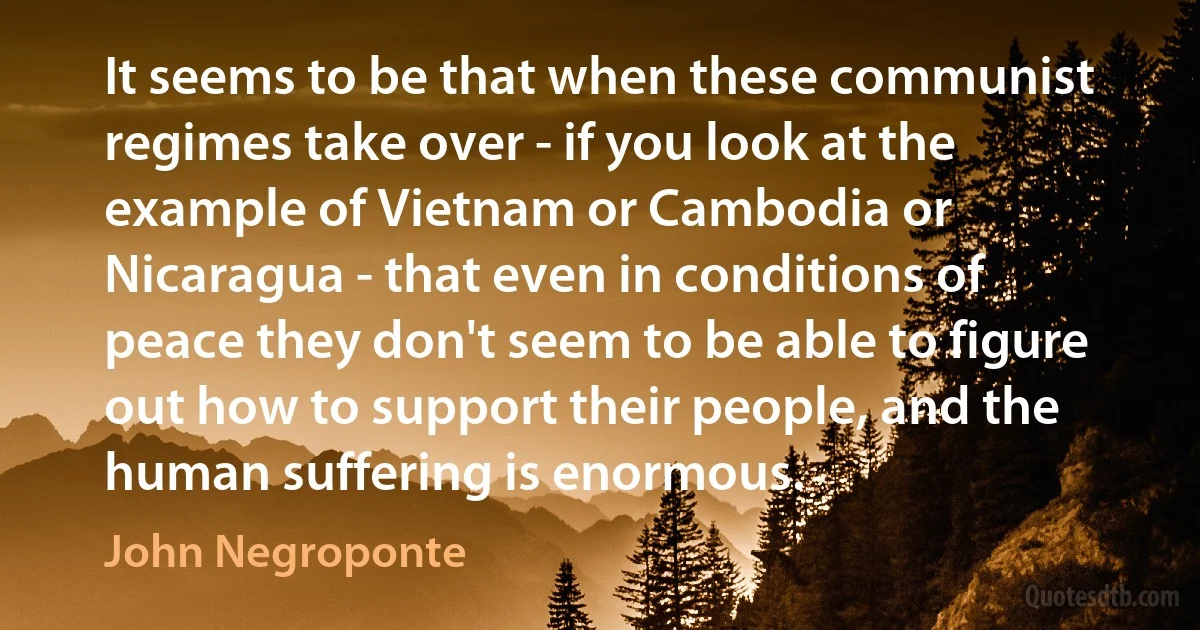 It seems to be that when these communist regimes take over - if you look at the example of Vietnam or Cambodia or Nicaragua - that even in conditions of peace they don't seem to be able to figure out how to support their people, and the human suffering is enormous. (John Negroponte)