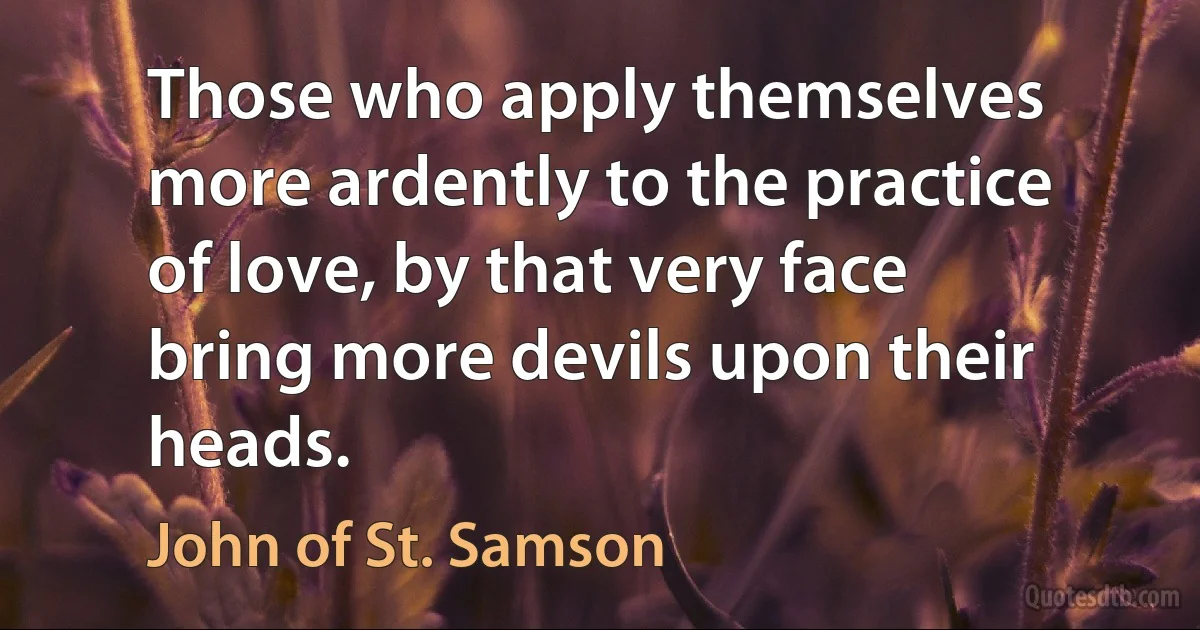 Those who apply themselves more ardently to the practice of love, by that very face bring more devils upon their heads. (John of St. Samson)