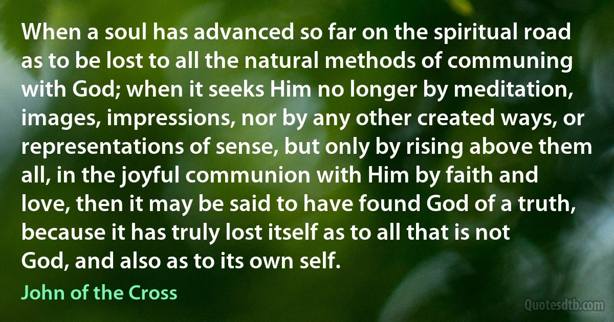 When a soul has advanced so far on the spiritual road as to be lost to all the natural methods of communing with God; when it seeks Him no longer by meditation, images, impressions, nor by any other created ways, or representations of sense, but only by rising above them all, in the joyful communion with Him by faith and love, then it may be said to have found God of a truth, because it has truly lost itself as to all that is not God, and also as to its own self. (John of the Cross)