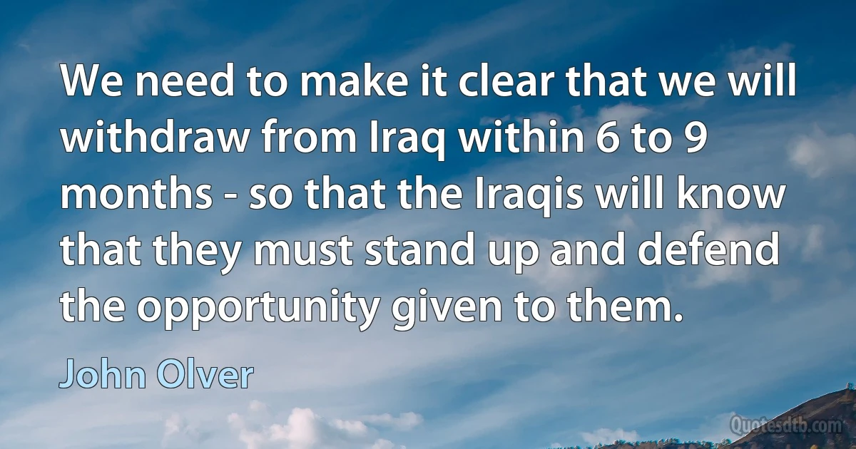 We need to make it clear that we will withdraw from Iraq within 6 to 9 months - so that the Iraqis will know that they must stand up and defend the opportunity given to them. (John Olver)