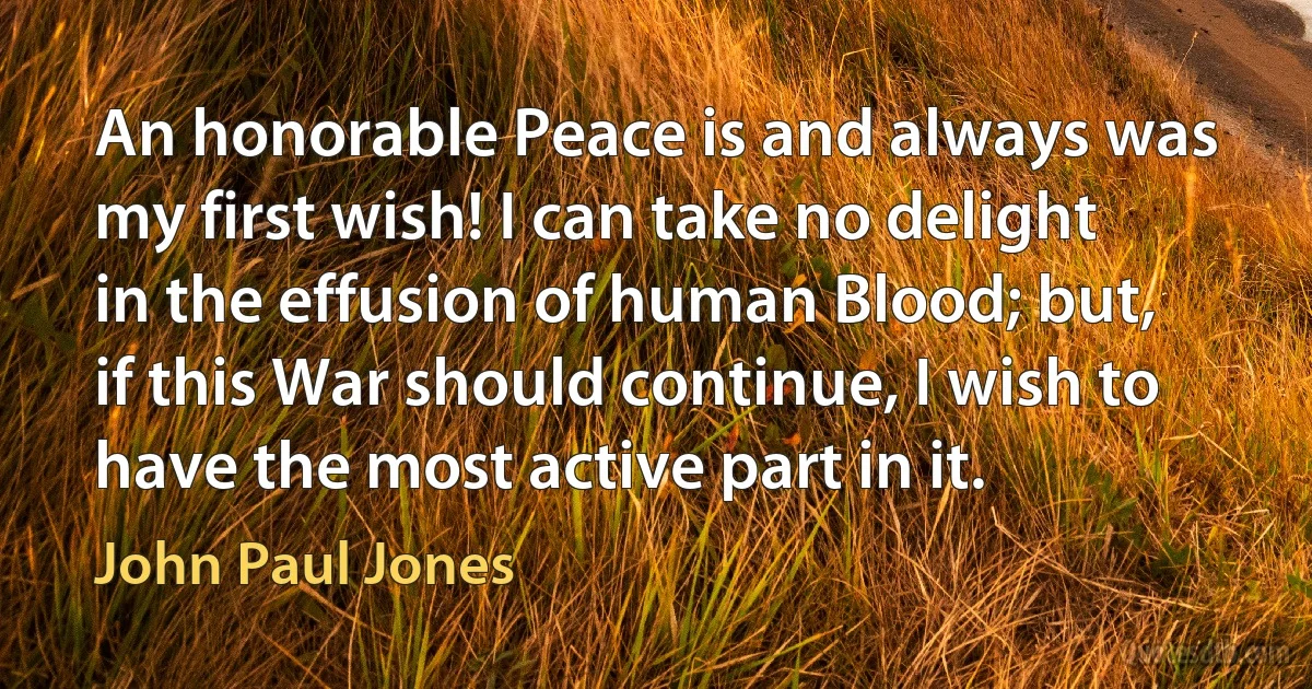 An honorable Peace is and always was my first wish! I can take no delight in the effusion of human Blood; but, if this War should continue, I wish to have the most active part in it. (John Paul Jones)