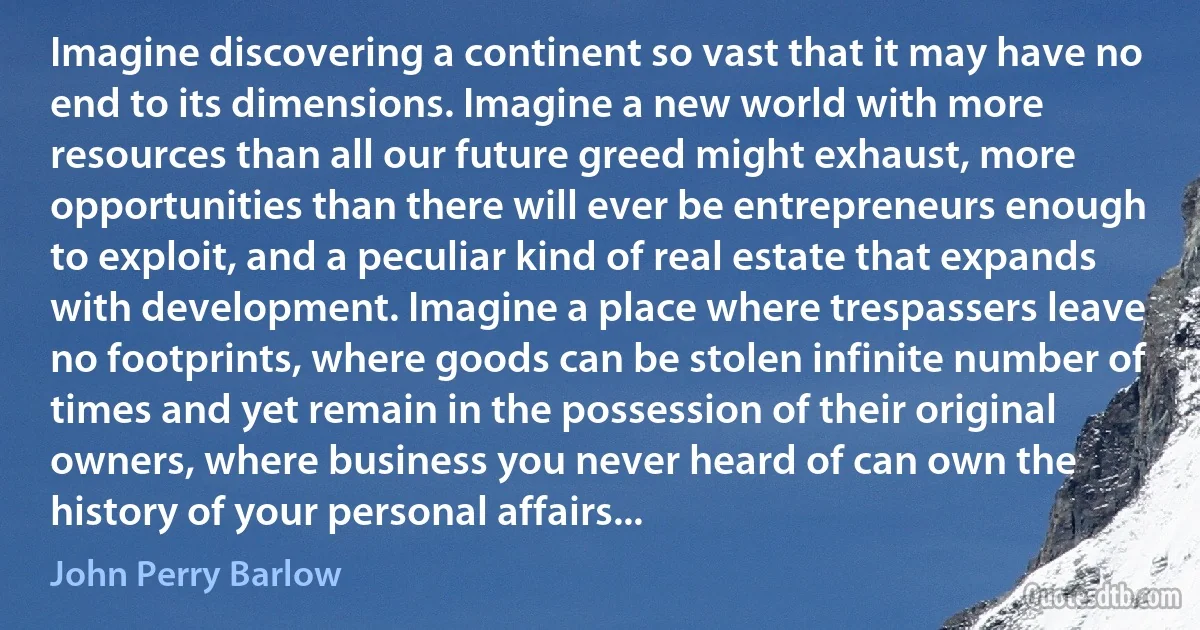 Imagine discovering a continent so vast that it may have no end to its dimensions. Imagine a new world with more resources than all our future greed might exhaust, more opportunities than there will ever be entrepreneurs enough to exploit, and a peculiar kind of real estate that expands with development. Imagine a place where trespassers leave no footprints, where goods can be stolen infinite number of times and yet remain in the possession of their original owners, where business you never heard of can own the history of your personal affairs... (John Perry Barlow)